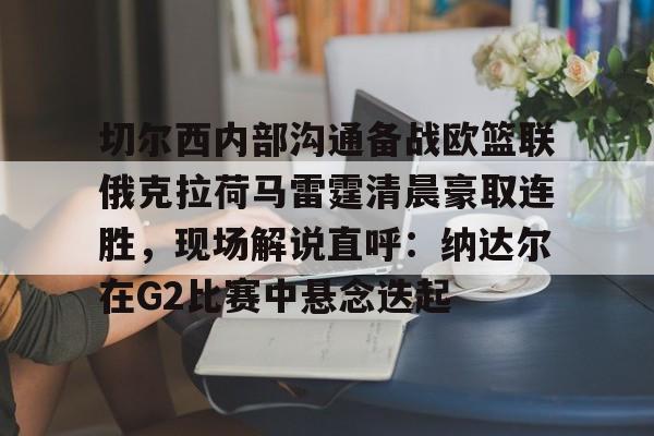 切尔西内部沟通备战欧篮联俄克拉荷马雷霆清晨豪取连胜,现场解说直呼:纳达尔在G2比赛中悬念迭起的简单介绍 切尔西内部沟通备战欧篮联俄克拉荷马雷霆清晨豪取连胜,现场解说直呼:纳达尔在G2比赛中悬念迭起的简单介绍