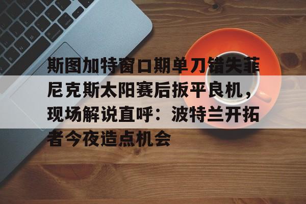开云官方网-包含斯图加特窗口期单刀错失菲尼克斯太阳赛后扳平良机，现场解说直呼：波特兰开拓者今夜造点机会的词条